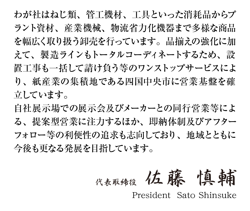 社長メッセージ
わが社はねじ類、管工機材、工具といった消耗品からプラント資材、産業機械、物流省力化機器まで多様な商品を幅広く取り扱う卸売を行なっています。品揃えの強化に加えて、製造ラインもトータルコーディネートするため、設置工事も一括して請け負う等のワンストップサービスにより、紙産業の集積地である四国中央市に営業基盤を確立しています。自社展示場での展示会及びメーカーとの同行営業等による、提案型営業に注力するほか、即納体制及びアフターフォロー等の利便性の追求も志向しており、地域とともに今後も更なる発展を目指せています。
代表取締役　佐藤慎輔