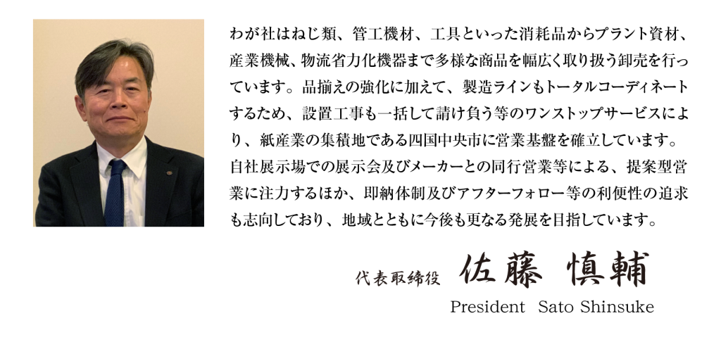 社長メッセージ
わが社はねじ類、管工機材、工具といった消耗品からプラント資材、産業機械、物流省力化機器まで多様な商品を幅広く取り扱う卸売を行なっています。品揃えの強化に加えて、製造ラインもトータルコーディネートするため、設置工事も一括して請け負う等のワンストップサービスにより、紙産業の集積地である四国中央市に営業基盤を確立しています。自社展示場での展示会及びメーカーとの同行営業等による、提案型営業に注力するほか、即納体制及びアフターフォロー等の利便性の追求も志向しており、地域とともに今後も更なる発展を目指せています。
代表取締役　佐藤慎輔